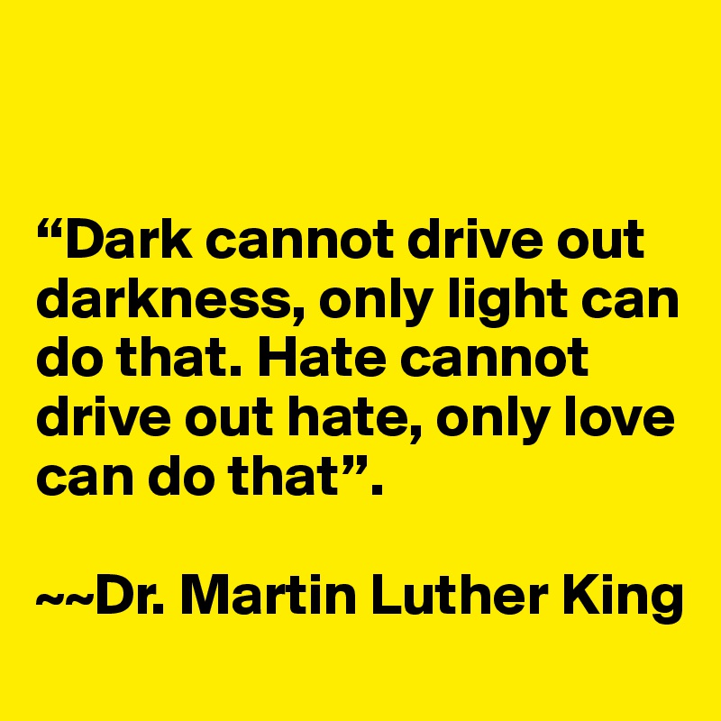 


“Dark cannot drive out  darkness, only light can do that. Hate cannot drive out hate, only love can do that”. 

~~Dr. Martin Luther King
