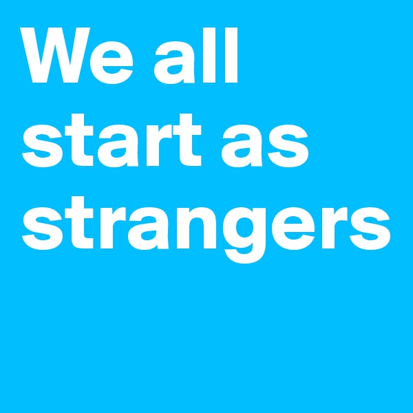 We all start as strangers
