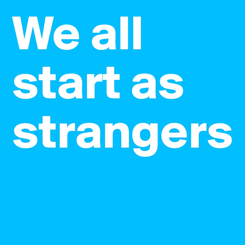 We all start as strangers
