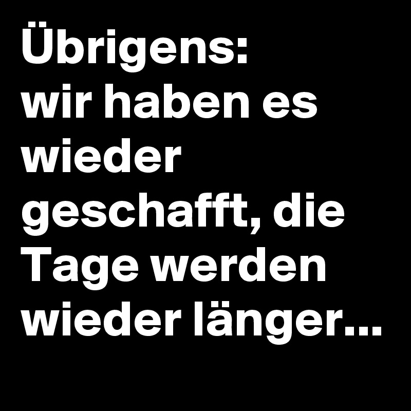 Übrigens:
wir haben es wieder geschafft, die Tage werden wieder länger...