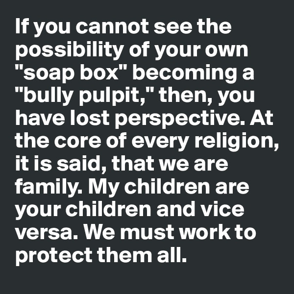 If you cannot see the possibility of your own "soap box" becoming a "bully pulpit," then, you have lost perspective. At the core of every religion, it is said, that we are family. My children are your children and vice versa. We must work to protect them all.