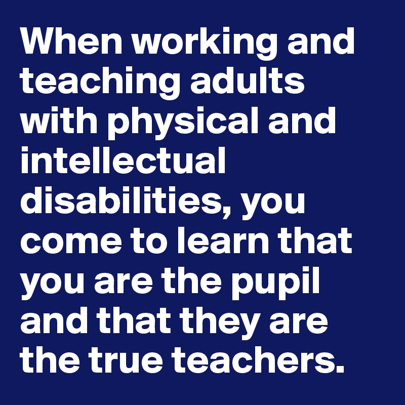 When working and teaching adults with physical and intellectual disabilities, you come to learn that you are the pupil and that they are the true teachers.