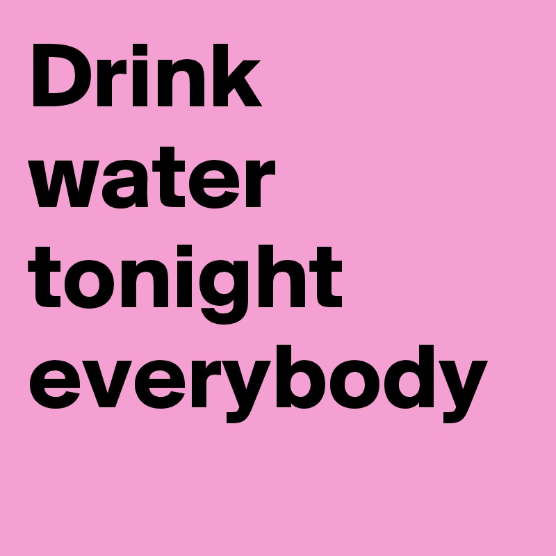 Drink water tonight everybody