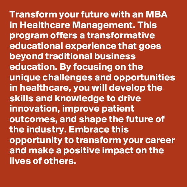 Transform your future with an MBA in Healthcare Management. This program offers a transformative educational experience that goes beyond traditional business education. By focusing on the unique challenges and opportunities in healthcare, you will develop the skills and knowledge to drive innovation, improve patient outcomes, and shape the future of the industry. Embrace this opportunity to transform your career and make a positive impact on the lives of others.