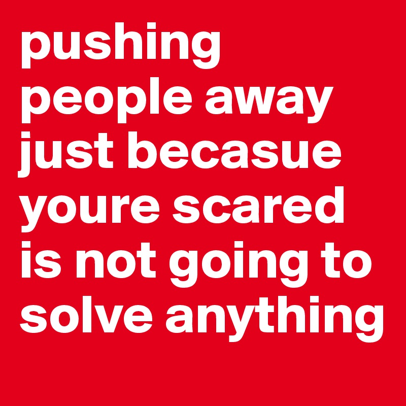 pushing people away just becasue youre scared is not going to solve anything