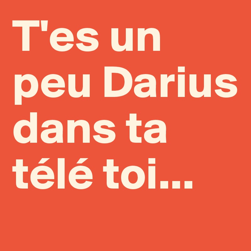 T'es un peu Darius dans ta télé toi...