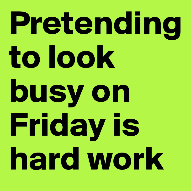 Pretending to look busy on Friday is hard work