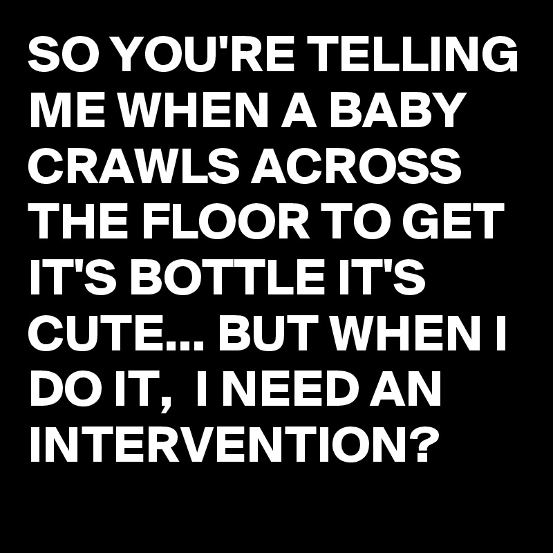 SO YOU'RE TELLING ME WHEN A BABY CRAWLS ACROSS THE FLOOR TO GET IT'S BOTTLE IT'S CUTE... BUT WHEN I DO IT,  I NEED AN INTERVENTION?