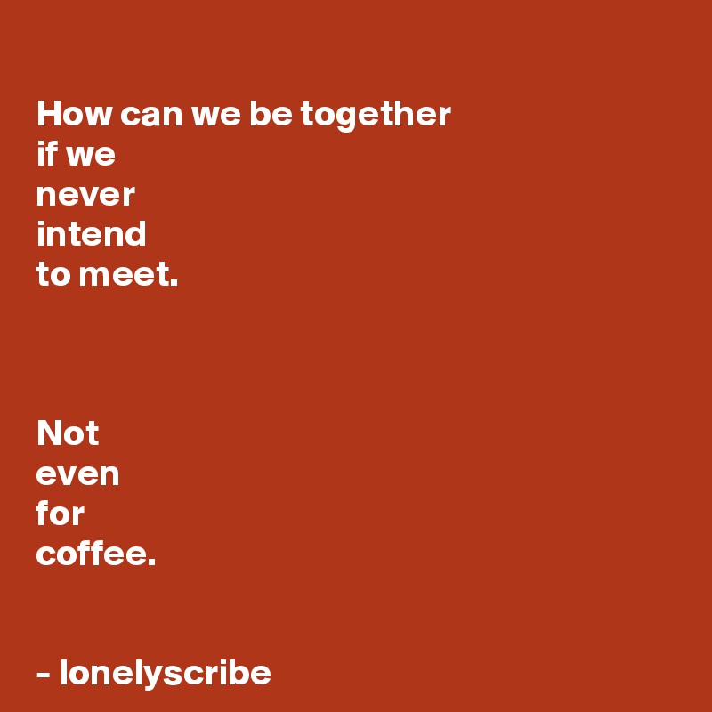 
How can we be together 
if we 
never 
intend 
to meet.



Not 
even 
for 
coffee.


- lonelyscribe 