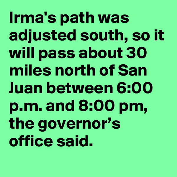 Irma's path was adjusted south, so it will pass about 30 miles north of San Juan between 6:00 p.m. and 8:00 pm, the governor’s office said.