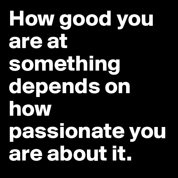 How good you are at something depends on how passionate you are about it.