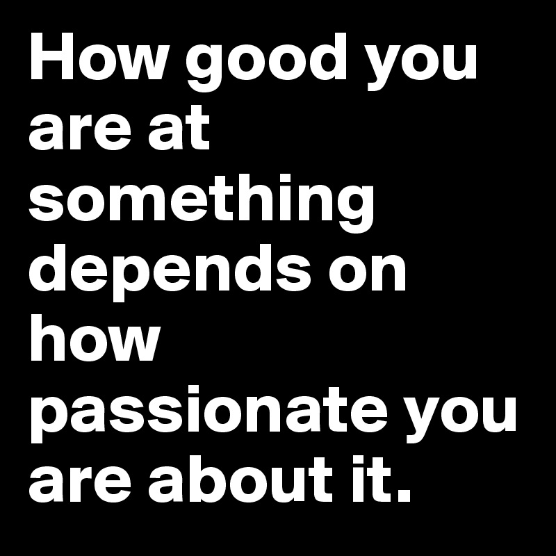 How good you are at something depends on how passionate you are about it.