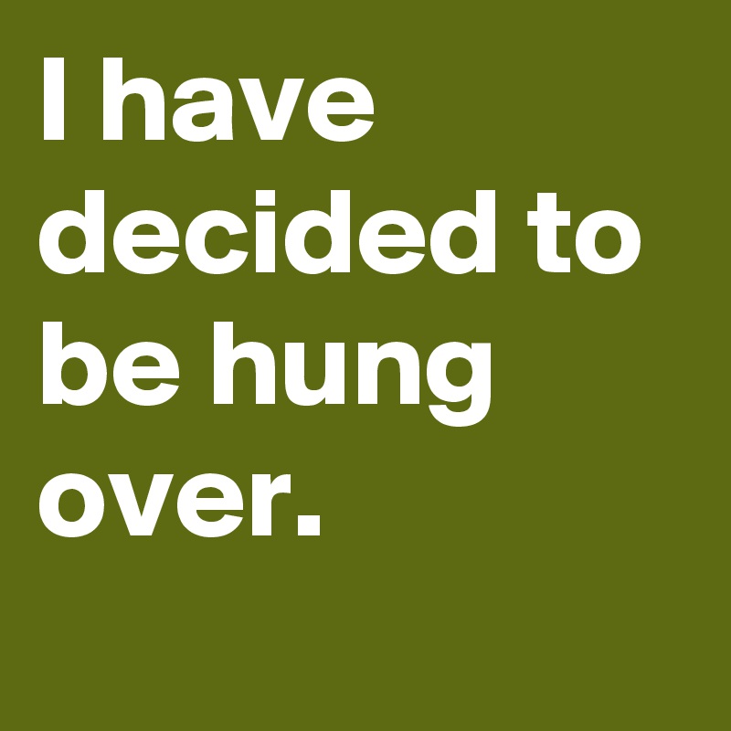 I have decided to be hung over.