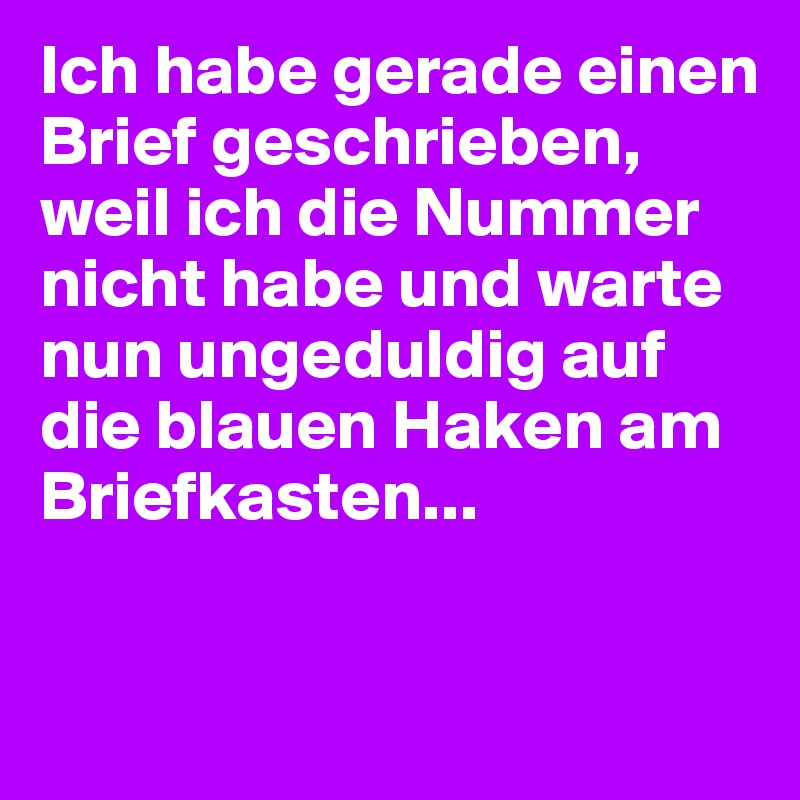 Ich habe gerade einen Brief geschrieben, weil ich die Nummer nicht habe und warte nun ungeduldig auf die blauen Haken am Briefkasten...


