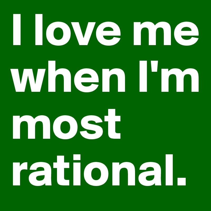 I love me when I'm most rational.