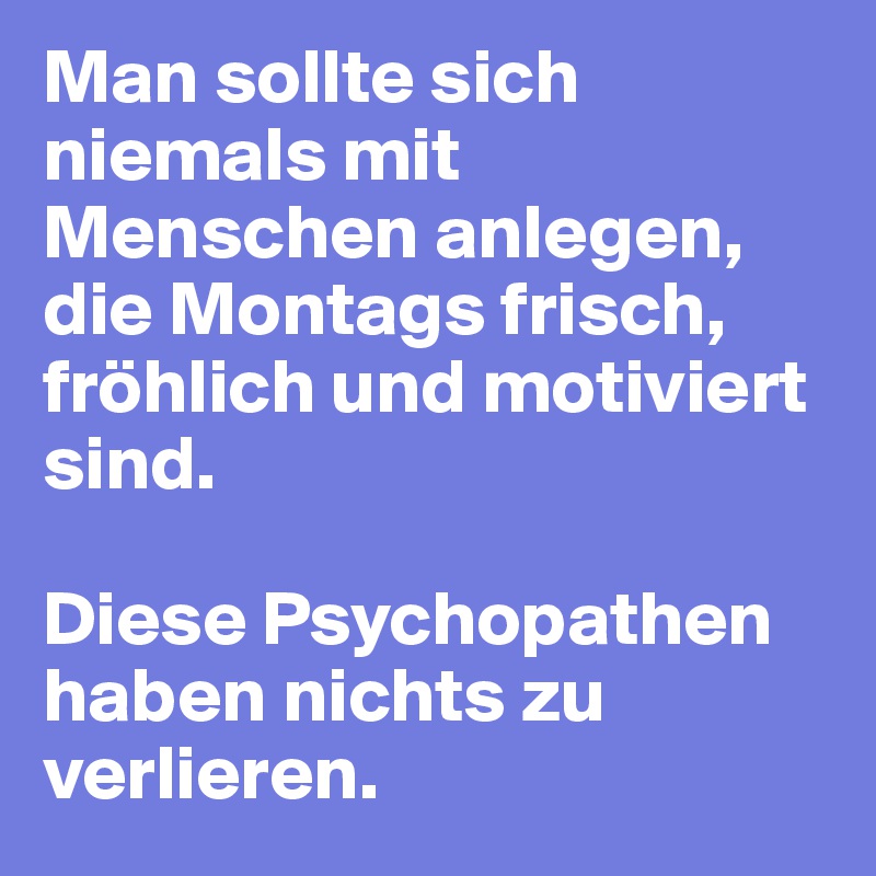 Man sollte sich niemals mit Menschen anlegen, die Montags frisch, fröhlich und motiviert sind.

Diese Psychopathen haben nichts zu verlieren.