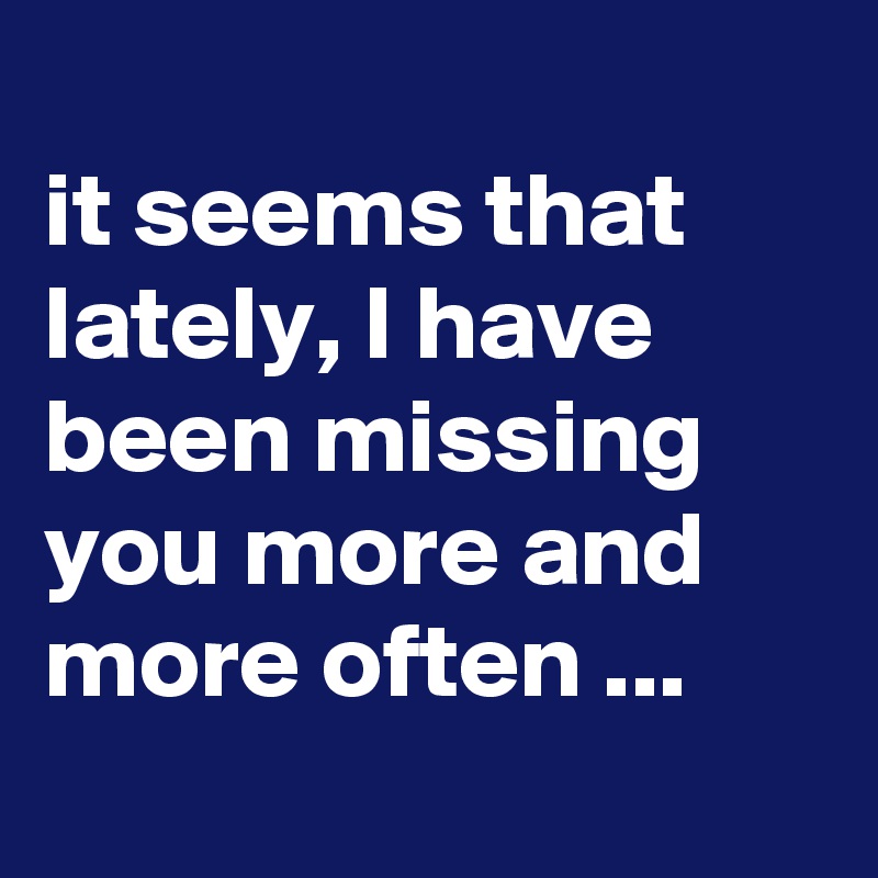 
it seems that lately, I have been missing you more and more often ...
