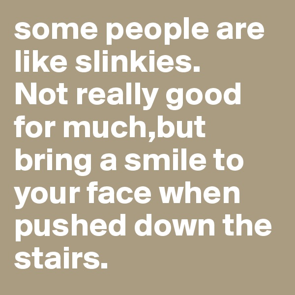 some people are like slinkies.
Not really good for much,but bring a smile to your face when pushed down the stairs.