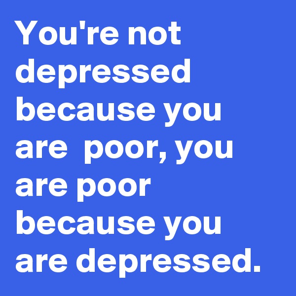 You're not depressed because you are  poor, you are poor because you are depressed. 