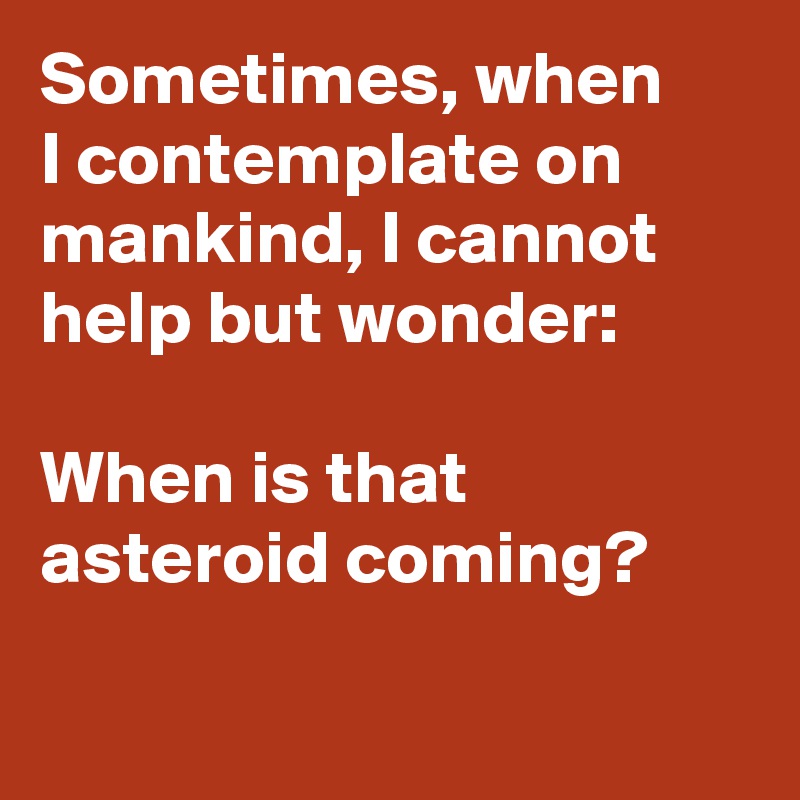 Sometimes, when 
I contemplate on mankind, I cannot help but wonder: 

When is that asteroid coming?

