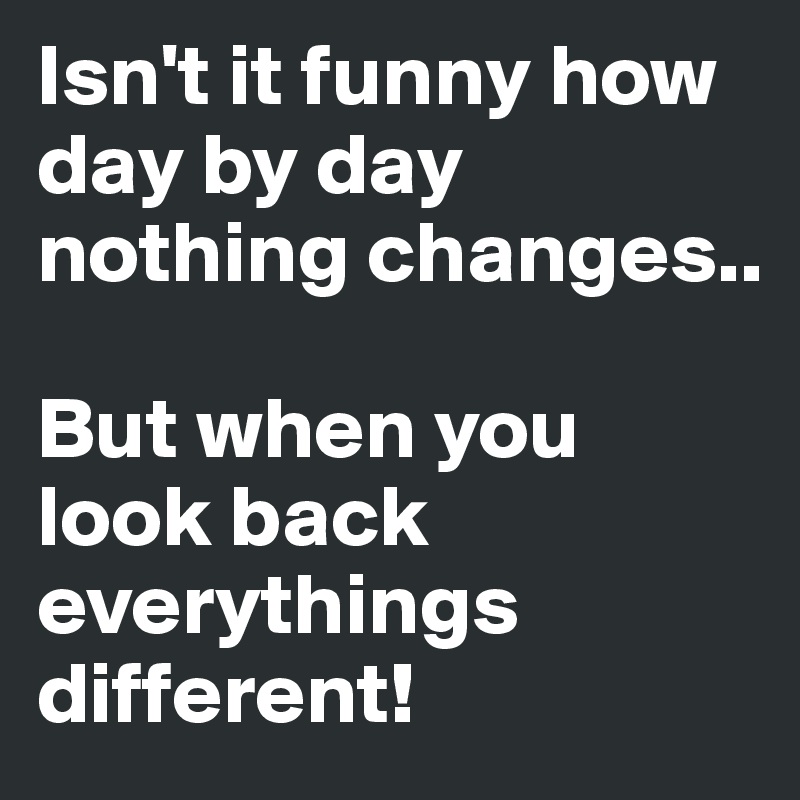 Isn't it funny how day by day nothing changes..

But when you look back everythings different!