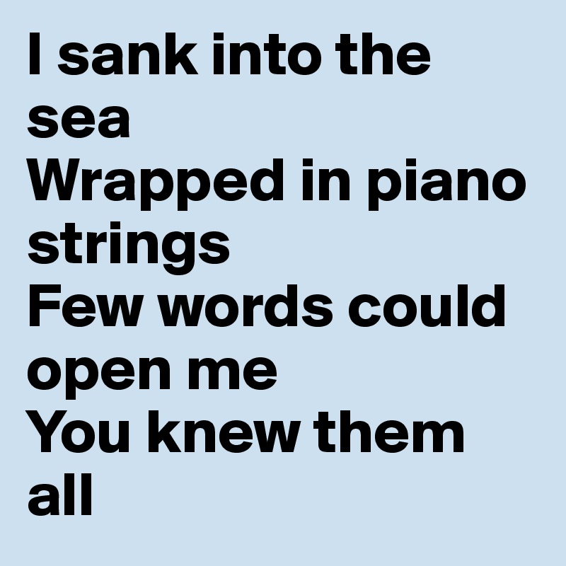 I sank into the sea
Wrapped in piano strings
Few words could open me
You knew them all