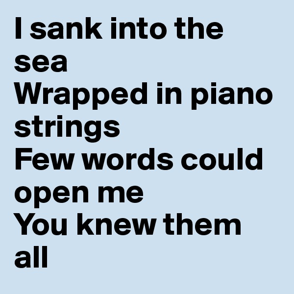 I sank into the sea
Wrapped in piano strings
Few words could open me
You knew them all