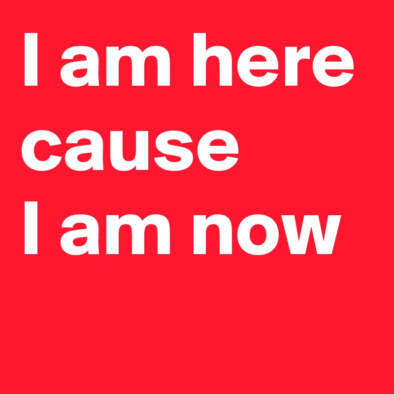 I am here cause 
I am now
