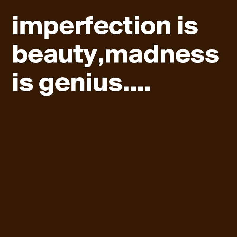 imperfection is beauty,madness is genius....