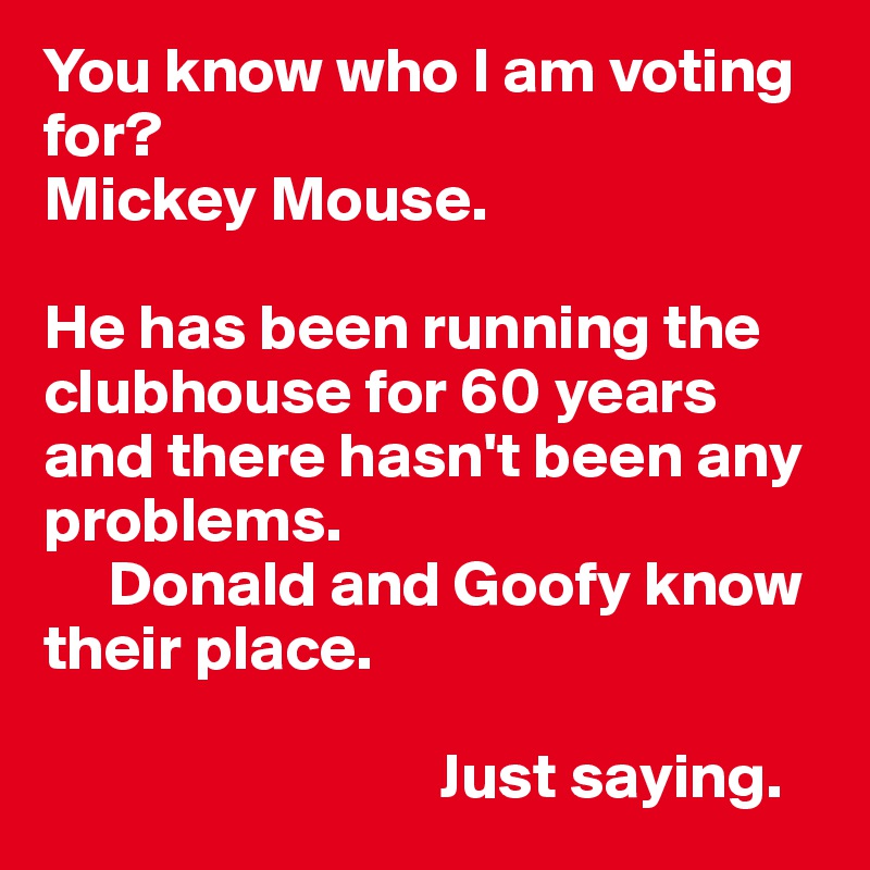 You know who I am voting for? 
Mickey Mouse.

He has been running the clubhouse for 60 years and there hasn't been any problems.
     Donald and Goofy know their place.

                               Just saying.