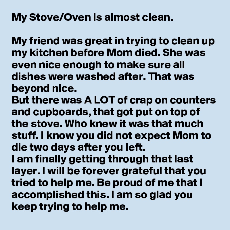 My Stove/Oven is almost clean.

My friend was great in trying to clean up my kitchen before Mom died. She was even nice enough to make sure all dishes were washed after. That was beyond nice.
But there was A LOT of crap on counters and cupboards, that got put on top of the stove. Who knew it was that much stuff. I know you did not expect Mom to die two days after you left. 
I am finally getting through that last  layer. I will be forever grateful that you tried to help me. Be proud of me that I accomplished this. I am so glad you keep trying to help me.