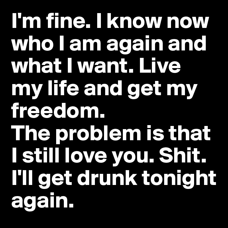 I'm fine. I know now who I am again and what I want. Live my life and get my freedom. 
The problem is that I still love you. Shit. I'll get drunk tonight again. 