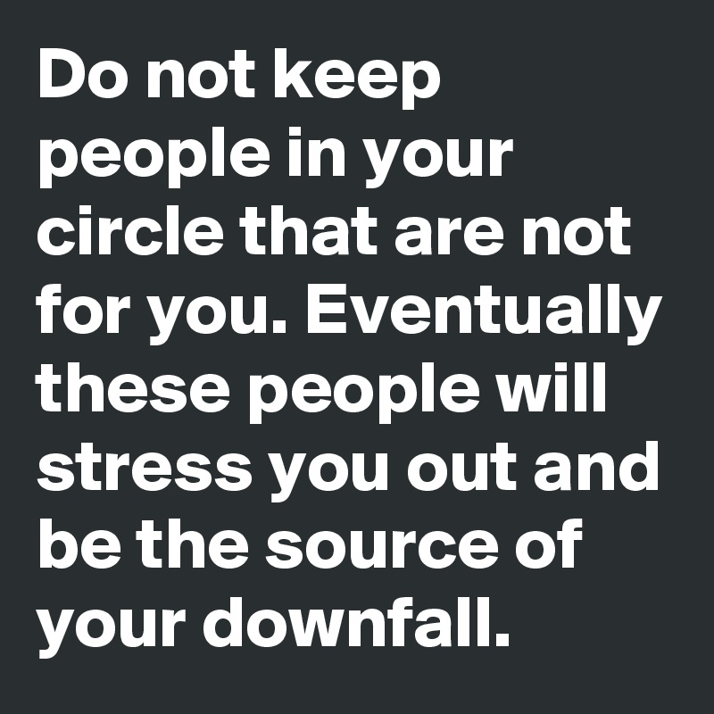 Do not keep people in your circle that are not for you. Eventually these people will stress you out and be the source of your downfall.