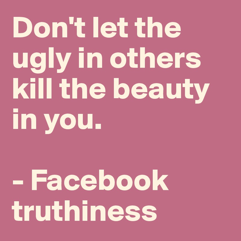 Don't let the ugly in others kill the beauty in you. 

- Facebook truthiness