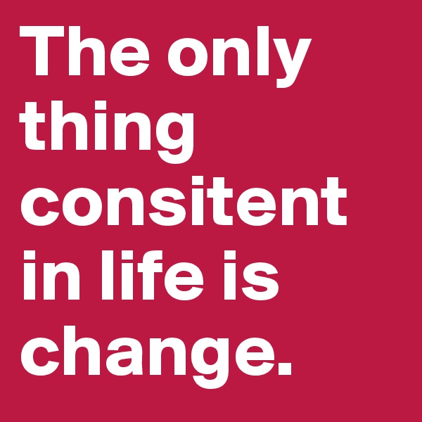 The only thing consitent in life is change. 
