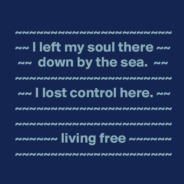 
  ~~~~~~~~~~~~~~~~~~~~~~
  ~~ I left my soul there ~~
   ~~  down by the sea.  ~~
  ~~~~~~~~~~~~~~~~~~~~~~
   ~~ I lost control here. ~~
  ~~~~~~~~~~~~~~~~~~~~~~
  ~~~~~~~~~~~~~~~~~~~~~~
  ~~~~~~ living free ~~~~~~
  ~~~~~~~~~~~~~~~~~~~~~~