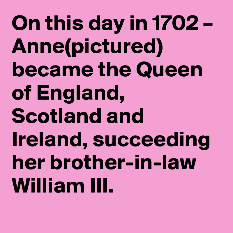 On this day in 1702 – Anne(pictured) became the Queen of England, Scotland and Ireland, succeeding her brother-in-law William III.