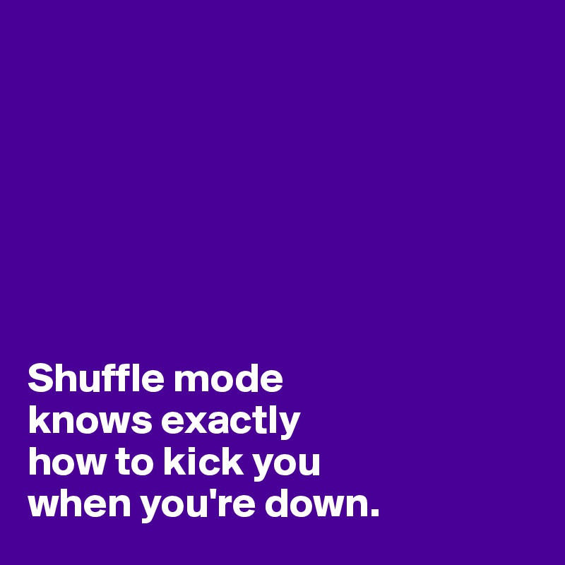 







Shuffle mode 
knows exactly 
how to kick you 
when you're down.