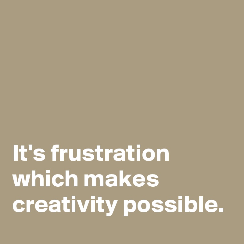 




It's frustration which makes creativity possible.