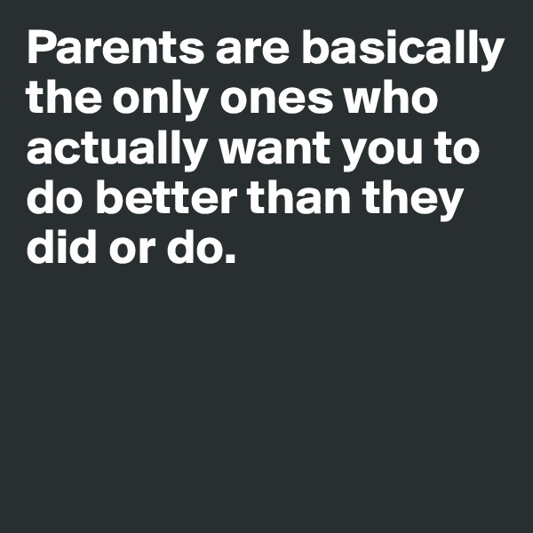 Parents are basically the only ones who actually want you to do better than they did or do. 



