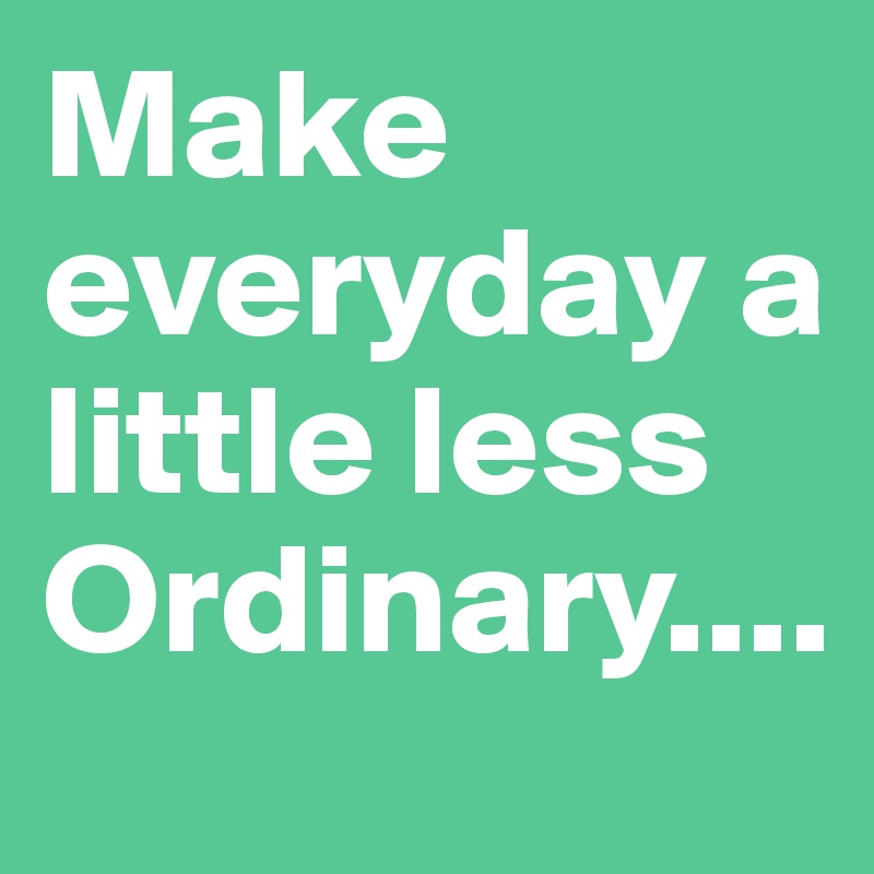 Make everyday a little less
Ordinary....