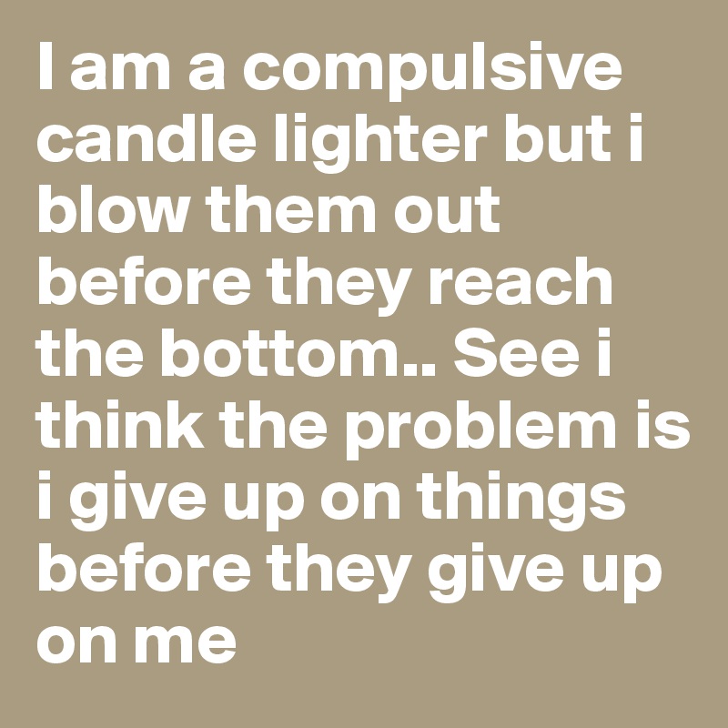 I am a compulsive candle lighter but i blow them out before they reach the bottom.. See i think the problem is i give up on things before they give up on me