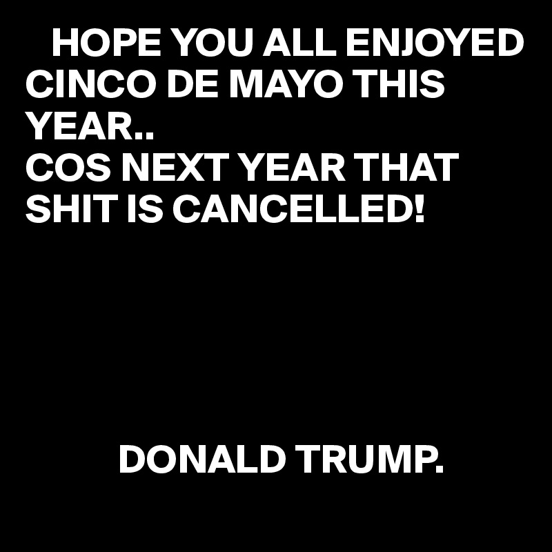    HOPE YOU ALL ENJOYED 
CINCO DE MAYO THIS YEAR..
COS NEXT YEAR THAT SHIT IS CANCELLED!  





           DONALD TRUMP.