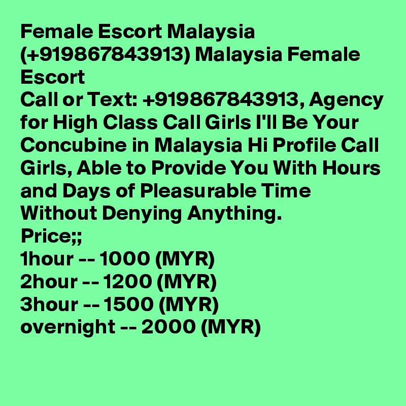 Female Escort Malaysia (+919867843913) Malaysia Female Escort
Call or Text: +919867843913, Agency for High Class Call Girls I'll Be Your Concubine in Malaysia Hi Profile Call Girls, Able to Provide You With Hours and Days of Pleasurable Time Without Denying Anything.
Price;; 
1hour -- 1000 (MYR) 
2hour -- 1200 (MYR) 
3hour -- 1500 (MYR) 
overnight -- 2000 (MYR)
