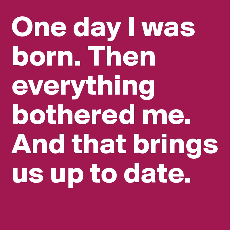 One day I was born. Then everything bothered me. And that brings us up to date.