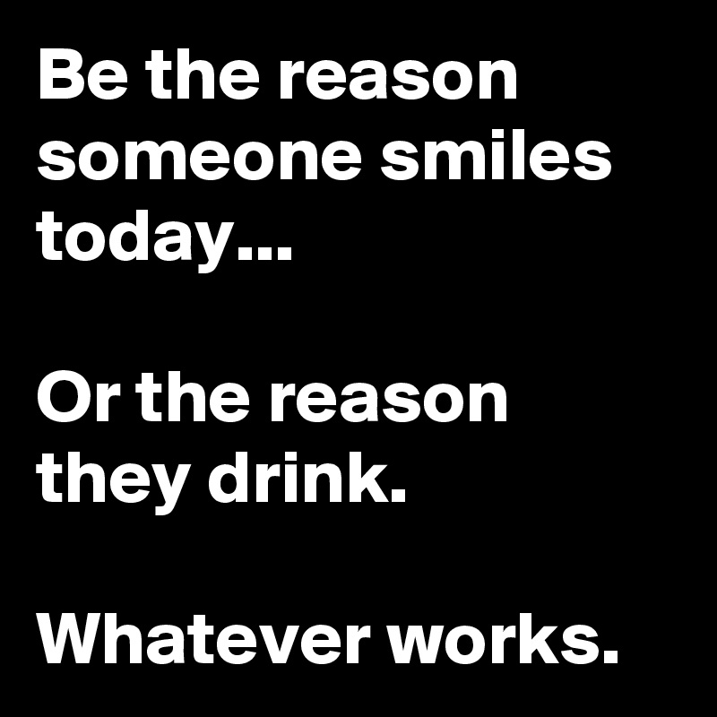 Be the reason someone smiles today...

Or the reason they drink.

Whatever works.