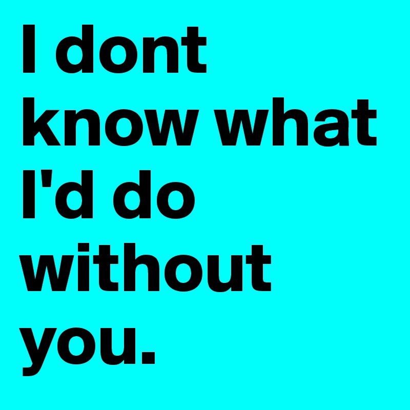 I dont know what I'd do without you.