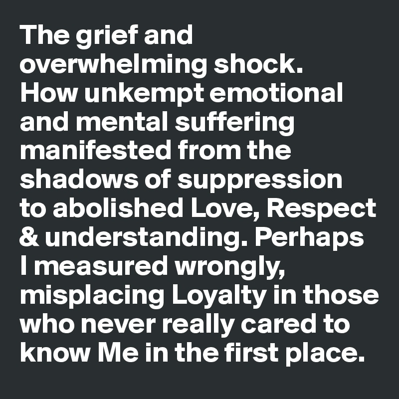 The grief and overwhelming shock. 
How unkempt emotional and mental suffering manifested from the shadows of suppression 
to abolished Love, Respect & understanding. Perhaps
I measured wrongly, misplacing Loyalty in those who never really cared to know Me in the first place.