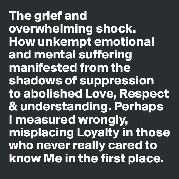 The grief and overwhelming shock. 
How unkempt emotional and mental suffering manifested from the shadows of suppression 
to abolished Love, Respect & understanding. Perhaps
I measured wrongly, misplacing Loyalty in those who never really cared to know Me in the first place.