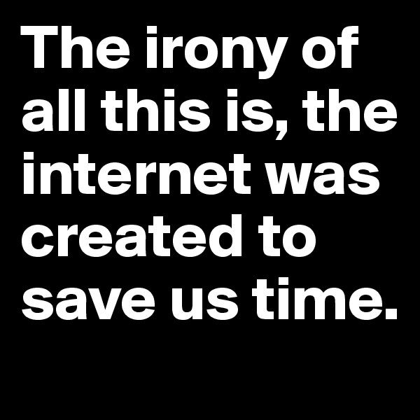 The irony of all this is, the internet was created to save us time.